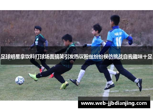 足球明星拿饮料打球场面搞笑引发热议粉丝纷纷模仿挑战自我趣味十足