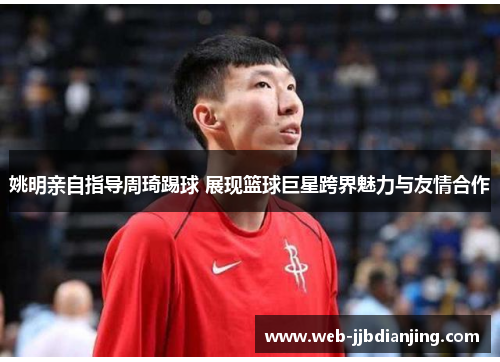 姚明亲自指导周琦踢球 展现篮球巨星跨界魅力与友情合作