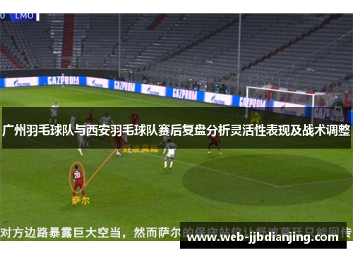 广州羽毛球队与西安羽毛球队赛后复盘分析灵活性表现及战术调整